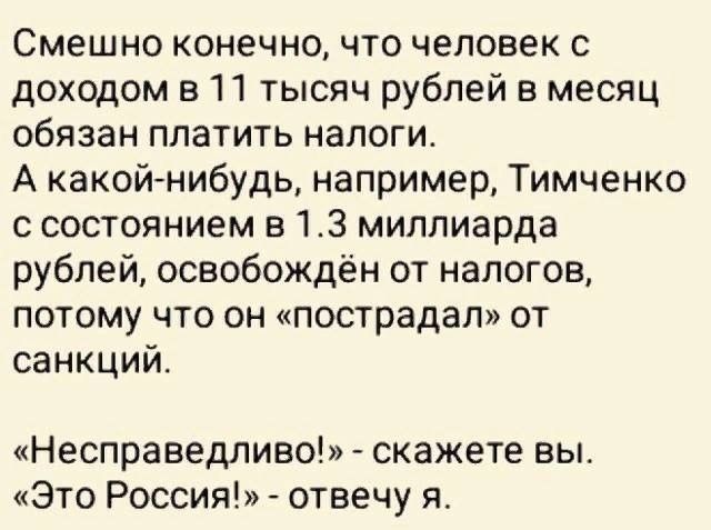 Смешно конечно что человек с доходом в 11 тысяч рублей в месяц обязан платить налоги А какойнибудь например Тимченко с состоянием в 13 миллиарда рублей освобождён от налогов потому что он пострадал от санкций Несправедливо скажете вы Это Россия отвечу я