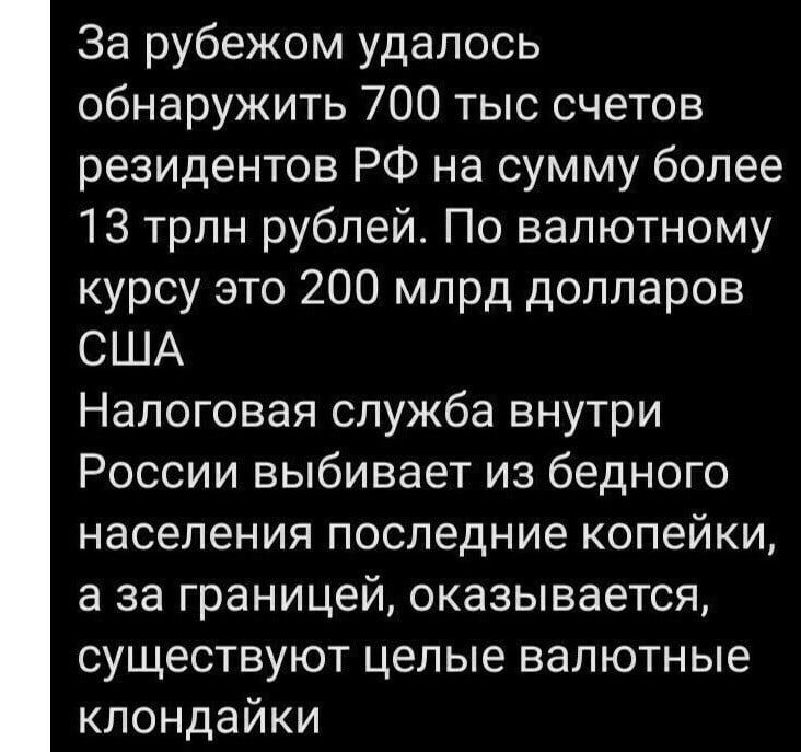 За рубежом удалось обнаружить 700 тыс счетов резидентов РФ на сумму более 13 трлн рублей По валютному курсу это 200 млрд долларов США Налоговая служба внутри России выбивает из бедного населения последние копейки а за границей оказывается существуют целые валютные клондайки