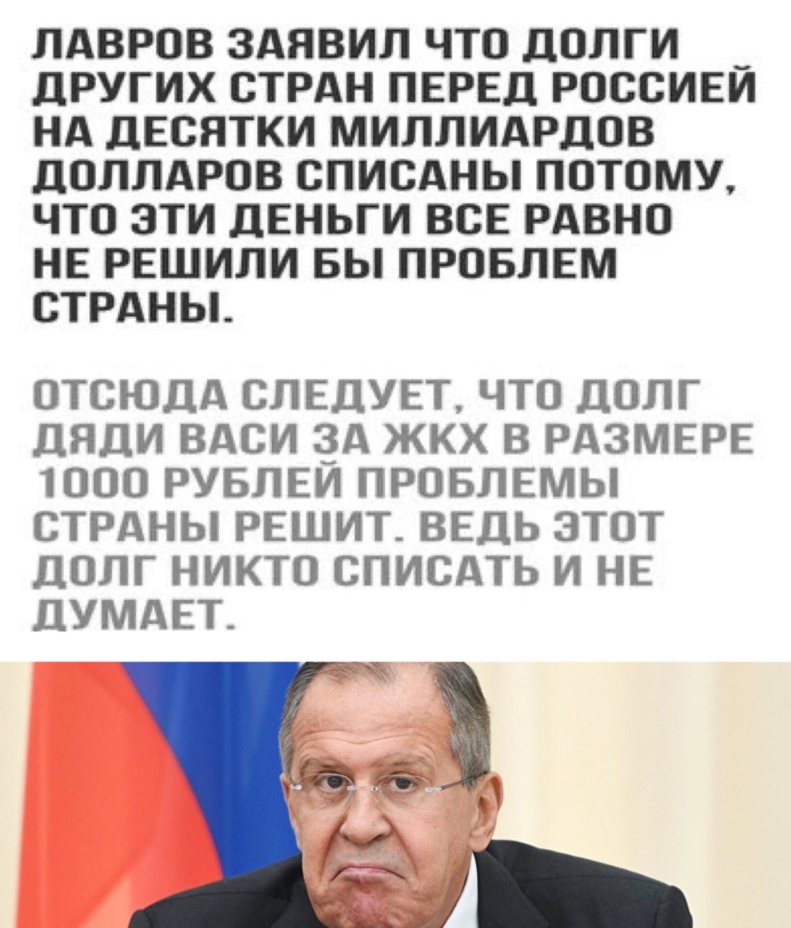 ЛАВРОВ ЗАЯВИЛ ЧТО ДОЛГИ __ ДРУГИХ СТРАН ПЕРЕД РОССИЕИ НА ДЕСЯТКИ МИЛЛИАРДОВ ДОЛЛАРОВ СПИСАНЫ ПОТОМУ ЧТО ЭТИ ДЕНЬГИ ВСЕ РАВНО НЕ РЕШИЛИ БЫ ПРОБЛЕМ СТРАНЫ ОТСЮДА СЛЕДУЕТ ЧТО ДОЛГ ДЯДИ ВАСИ ЗА ЖКХ В РАЗМЕРЕ ТООО РУБЛЕИ ПРОБЛЕМЫ СТРАНЫ РЕШИТ ВЕДЬ ЭТОТ ДОЛГ НИКТО СПИСАТЬ И НЕ ДУМАЕТ