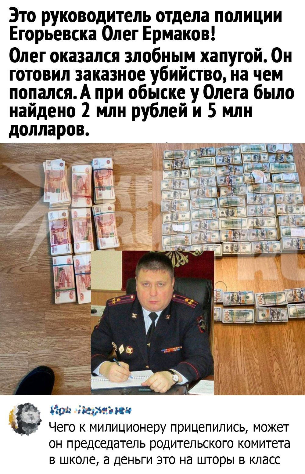 Это руководитель отдела полиции Егорьевска Олег Ермаков Олег оказался злобным хапугой Он готовил заказное убийство на чем попалсяА при обыске у Олега было найдено 2 млн рублей и 5 млн долларов йод пейзажи Чего К милиционеру прицепились может ОН ПРЕДСЕДЭТЕЛЬ родительского комитета В ШКОЛЕ а ДЕНЬГИ ЭТО Нд шторы В КЛдСС