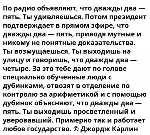 По радио объявляют что дважды два пять Ты удивляешься Потом президент подтверждает в прямом эфире что дважды два пять приводя мутные и никому не понятные доказательства Ты возмущаешься Ты выходишь на улицу и говоришь что дважды два четыре За это тебе дают по голове специально обученные люди с дубинками отвозят в отделение по контролю за арифметикой и с помощью дубинок объясняют что дважды два пять