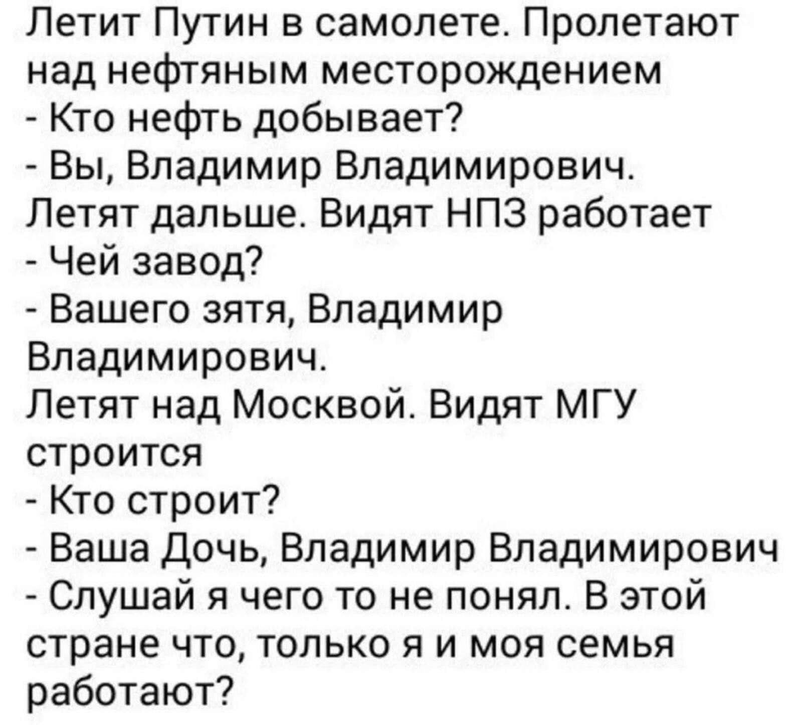 Летит Путин в самолете Пролетают над нефтяным месторождением Кто нефть добывает Вы Владимир Владимирович Летят дальше Видят НПЗ работает Чей завод Вашего зятя Владимир Владимирович Летят над Москвой Видят МГУ строится Кто строит Ваша Дочь Владимир Владимирович Слушай я чего то не понял В этой стране что только я и моя семья работают