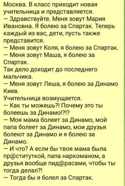 Москва Б класс приходит новая учительница и представляется Здравствуйте Меня зовут Мария Ивановна Я болею за Спартак Теперь каждый из вас дети пусть также представится Меня зовут Коля болею за Спартак Меня зовут Маша я болею за Спартак Так дело доходит до последнего мальчика Меня зовут Леша я болею за Динамо Киев Учительница возмущается Как ты можешь Почему это ты болеешь за Динамо Моя мама болеет