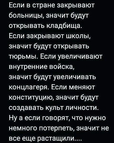 Если в стране закрывают больницы значит будут открывать кладбища Если закрывают школы значит будут открывать тюрьмы Если увеличивают внутренние войска значит будут увеличивать концлагеря Если меняют конституцию значит будут создавать культ личности Ну а если говорят что нужно немного потерпеть значит не все еще растащили