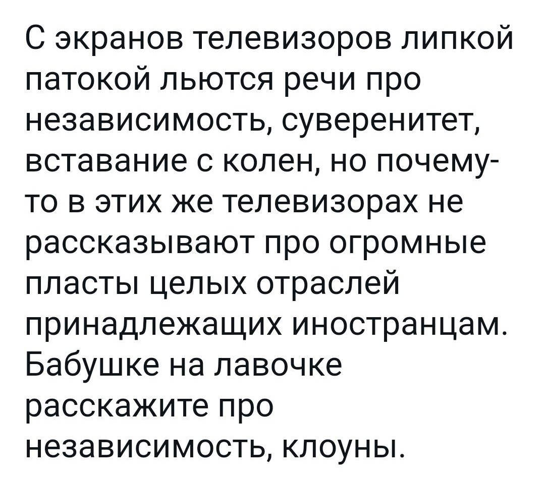 С экранов телевизоров липкой патокой льются речи про независимость суверенитет вставание с колен но почему то в этих же телевизорах не рассказывают про огромные пласты целых отраслей принадлежащих иностранцам Бабушке на лавочке расскажите про независимость клоуны