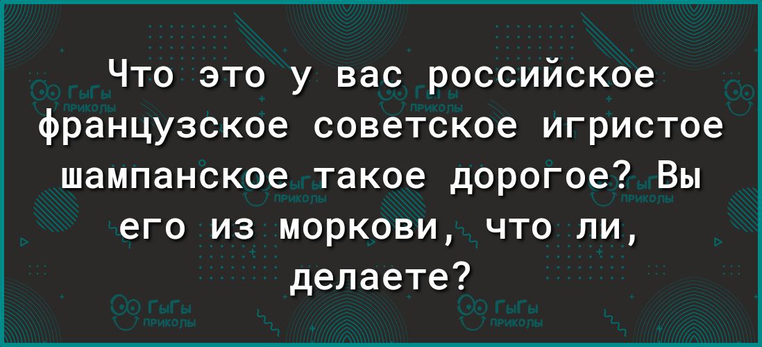 Что это у вас российское французское советское игристое шампанское такое дорогое Вы его из моркови что ли делаете