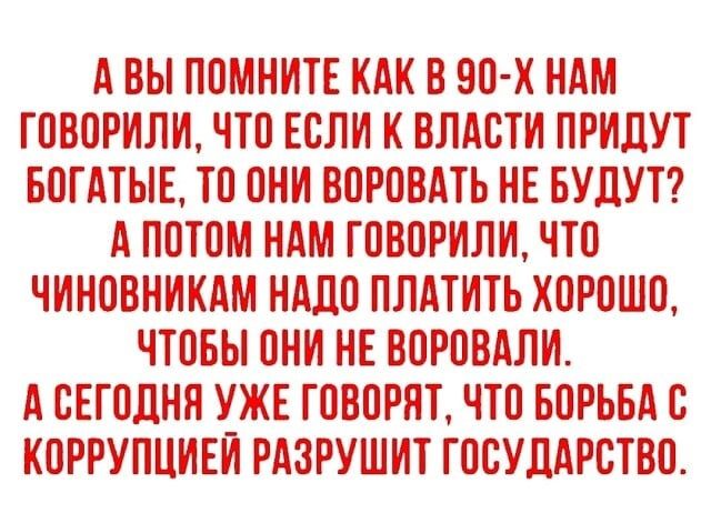 А ВЫ ПОМНИТЕ КАК В 90 х НАМ ГОВОРИЛИ ЧТО ЕСЛИ К ВЛАОТИ ПРИЛУТ БОГАТЫЕ ТО ОНИ ВОРОВАТЬ НЕ БУДУТ А ПОТОМ НАМ ГОВОРИЛИ ЧТО ЧИНОВНИКАМ НАДО ПЛАТИТЬ ХОРОШО ЧТОБЫ ОНИ НЕ ВОРОВАПИ А СЕГОДНЯ УЖЕ ГОВОРЯТ ЧТО БОРЬБА С КОРРУПЦИЕИ РАЗРУШИТ ГОСУДАРСТВО