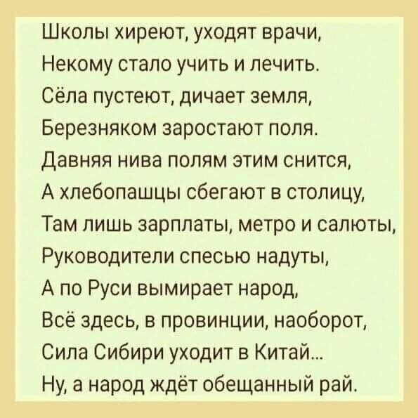 Школы хиреют уходят врачи Некому стало учить и лечить Сёла пустеют дичает земля Березняком эаростают поля Давняя нива попям этим снится А хлебопашцы сбегают в столицу Там лишь зарплаты метро и салюты Руководители спесью надуты А по Руси вымирает народ Всё здесь в провинции наоборот Сила Сибири уходит в Китай Ну а народ ждёт обещанный рай