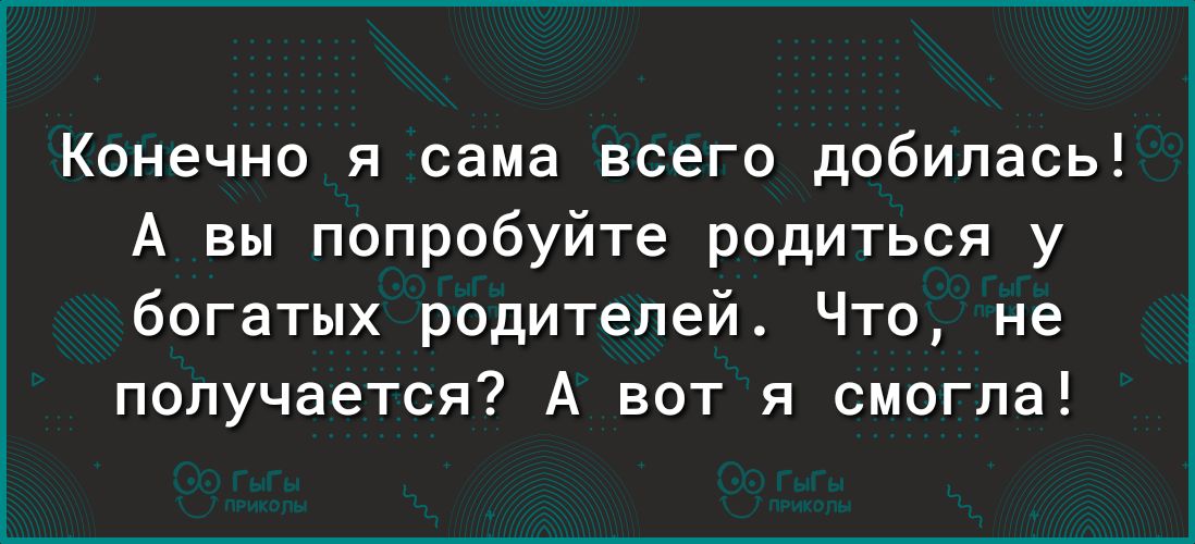 Конечно я сама всего добилась А вы попробуйте родиться у богатых родителей Что не получается А вот я смогла