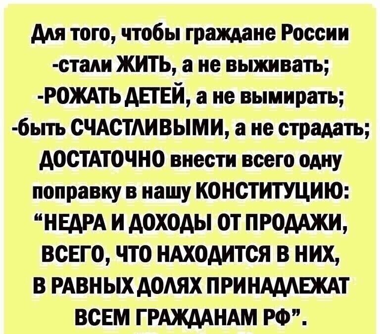 Для того чтобы граждане России стади ЖИТЬ а не выживать РОЖАТЬ ДЕТЕЙ а не вымирать 6ыть СЧАСТАИВЫМИ а не страдать ДОСТАТОЧНО внести всего одну поправку в нашу КОНСТИТУЦИЮ НЕДРА И доходы ОТ ПРОДАЖИ ВСЕГО ЧТО НАХОДИТСЯ В НИХ В РАВНЫХ ДОАЯХ ПРИ НАДАЕЖАТ ВСЕМ ГРАЖДАНАМ РФ