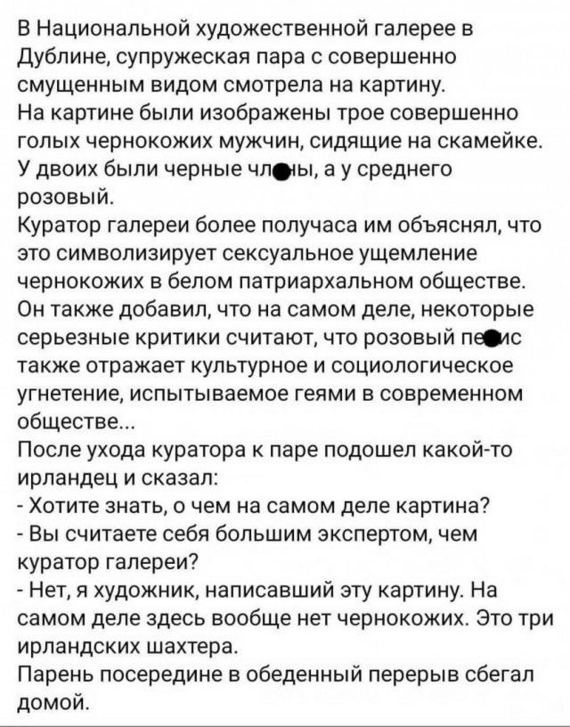 В Национальной художественной галерее в дублине супружеская пара с совершенно смущенным видом смотрела на картину На картине были изображены трое совершенно ГОЛЫХ чернокожих МУЖЧИН сидящие на скамейке У двоих были черные члты а у среднего розовый Куратор галереи более получаса им объяснял что ЭТО СИМВОЛИЗИРУёТ Сексуальное ущемление чернокожих в белом патриархальном обществе Он также добавил что на