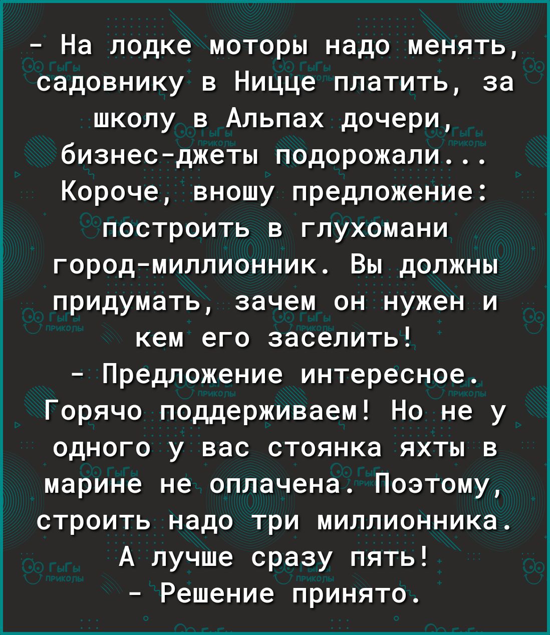 На лодке моторы надо менять садовнику в Ницце платить за школу в Альпах дочери бизнесджеты подорожали Короче вношу предложение построить в глухомани городмиллионник Вы должны придумать зачем он нужен и кем его заселить Предложение интересное Горячо поддерживаем Но не у одного у вас стоянка яхты в марине не оплачена Поэтому строить надо три миллионника А лучше сразу пять Решение принято