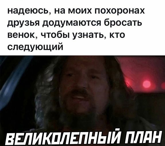 надеюсь на моих похоронах друзья додумаются бросать венок чтобы узнать кто следующий ВЕЛИКПЛЕПНЫЙ ПЛдН