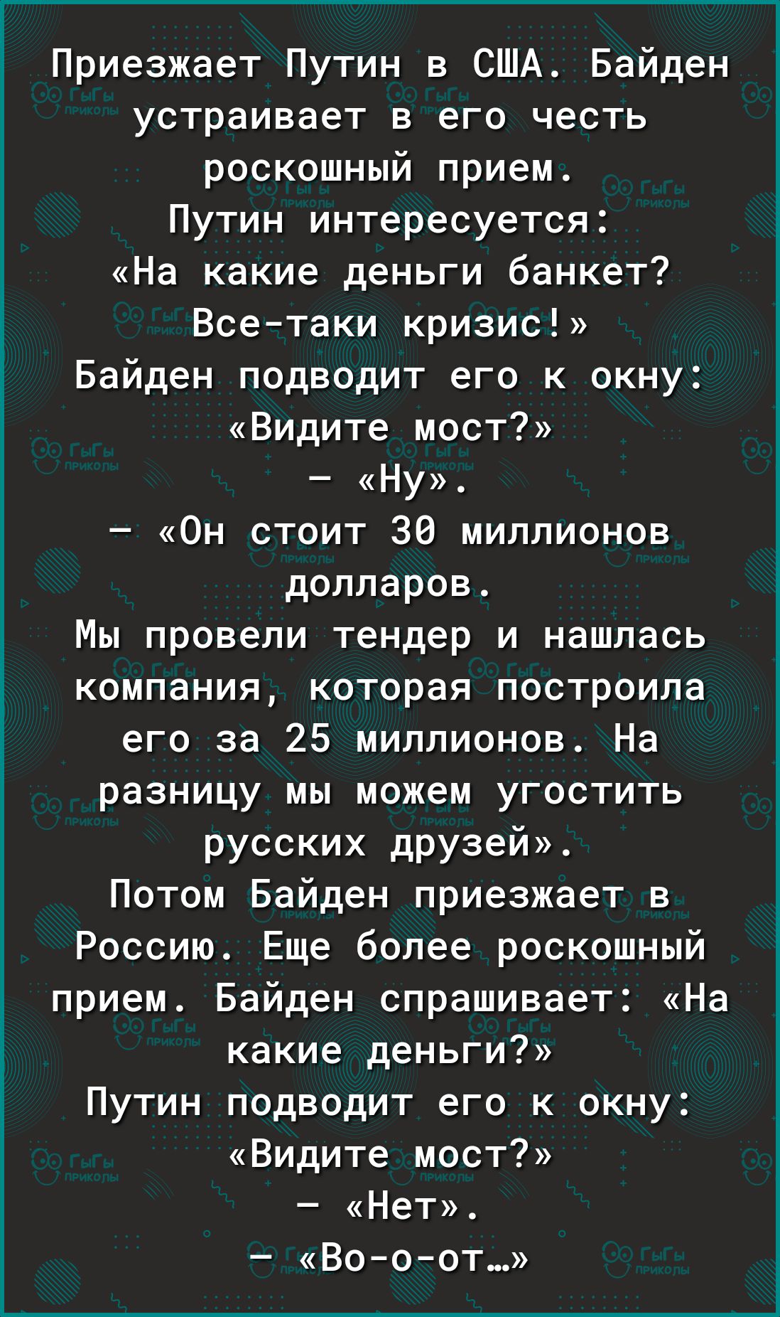 Приезжает Путин в США Байден устраивает в его честь роскошный прием Путин интересуется На какие деньги банкет Всетаки кризис Байден подводит его к окну Видите мост Ну Он стоит 36 миллионов долларов Мы провели тендер и нашлась компания которая построила его за 25 миллионов На разницу мы можем угостить русских друзей Потом Байден приезжает в Россию Еще более роскошный прием Байден спрашивает На каки
