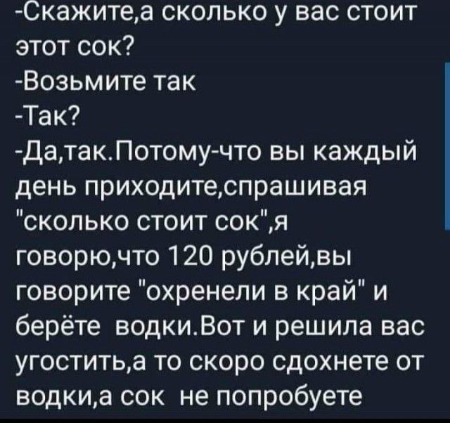 Скажитеа сколько у вас стоит этот сок Возьмите так Так ДатакПотомучто вы каждый день приходитеспрашивая сколько стоит сокя говорючто 120 рублейвы говорите охренели в край и берёте водкиВот и решила вас угоститьа то скоро сдохнете от водкиа сок не попробуете