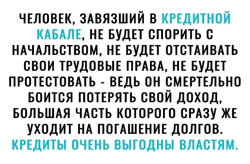 ЧЕЛОВЕК ЗАВЯЗШИЙ В КРЕДИТНОЙ КАБАЛЕ НЕ БУДЕТ ОПОРИТЬ О НАЧАЛЬОТВОМ НЕ БУДЕТ ОТОТАИВАТЬ ОВОИ ТРУДОВЫЕ ПРАВА НЕ БУДЕТ ПРОТЕОТОВАТЬ ВЕДЬ ОН ОМЕРТЕЛЬНО БОИТОЯ ПОТЕРЯТЬ СВОЙ ДОХОД БОЛЬШАЯ ЧАСТЬ КОТОРОГО ОРАЗУ ЖЕ УХОДИТ НА ПОГАШЕНИЕ ДОЛГОВ КРЕДИТЫ ОЧЕНЬ ВЫТОДНЫ ВЛАОТЯМ