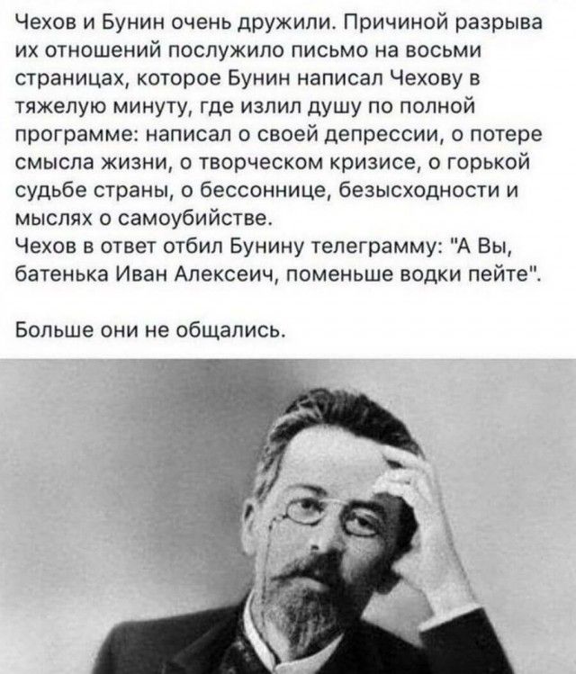 Чехов и Бунин очень дружили Причиной разрыва их отношений послужило письмо на восьми страницах которое Бунин написал Чехову в тяжелую минуту где излил душу по полной программе написал о своей депрессии о потере смысла жизни о творческом кризисе о горькой судьбе страны бессоннице безысходности и мыслях о самоубийстве Чехов в ответ отбил Бунину телеграмму А Вы батенька Иван Алексеич поменьше водки п