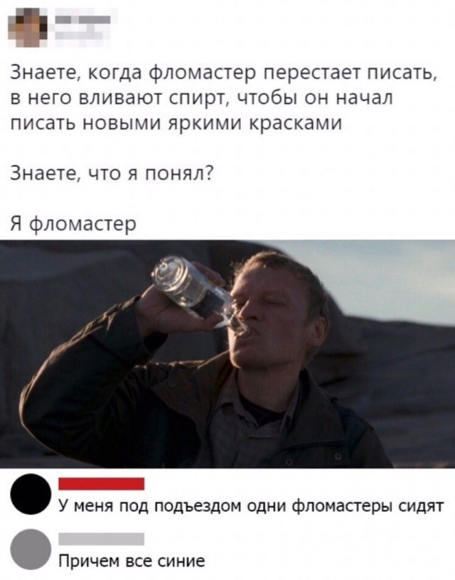 ч Знаете когда фломастер перестает писать в него вливают спирт чтобы он начал писать новыми яркими красками Знаете что я понял Я фломастер У меня под подъездом одни фломастеры сидят Причем все синие