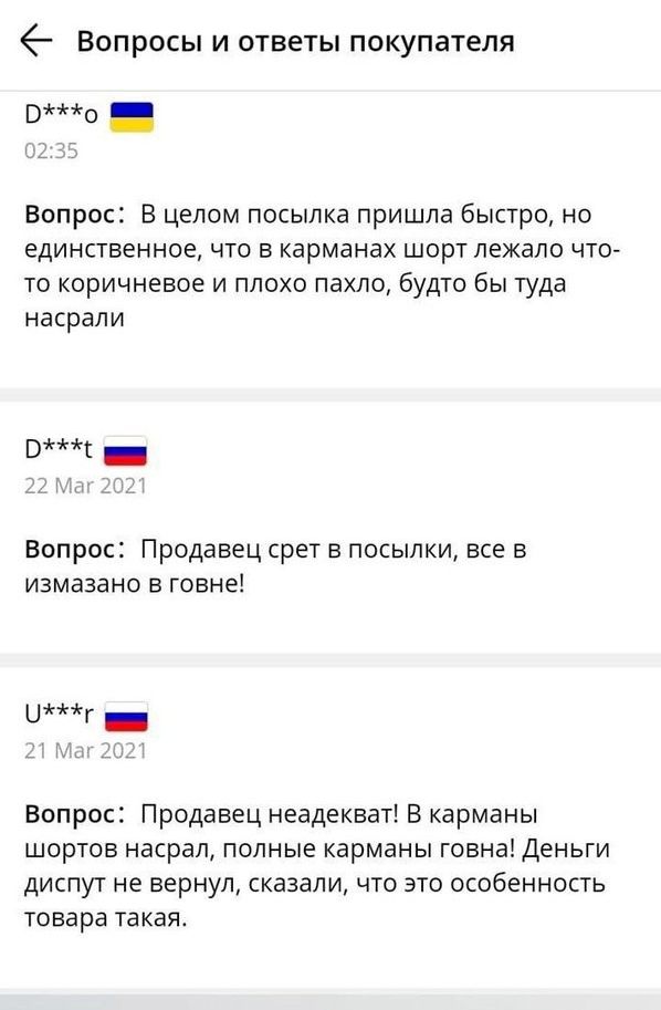 6 Вопросы и ответы покупателя 0 ВОПРОС В целом ПОСЫПКд ПрИШЛд бЫСТрО НО единственное ЧТО В карманах ШОРТ ПЕЖдПО ЧТО ТО КОРИЧНЁВОЭ И ПЛОХО ПЭХЛО будТО бы туда насрапи Э _ Вопрос Продавец срет в посылки все в измазано в говне Г Вспрос Продавец неадекват В карманы шортов насрал полные карманы говна Деньги диспут не вернул сказали что это особенность товара такая