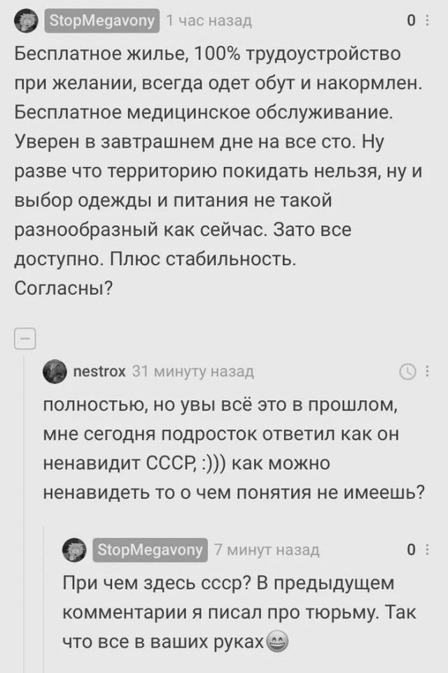 ЧНС назад 0 З Бесплатное жилье 100 трудоустройство при желании всегда одет обут и накормлен Бесплатное медицинское обслуживание Уверен в завтрашнем дне на все сто Ну разве что территорию покидать нельзя ну и выбор одежды и питания не такой разнообразный как сейчас Зато все доступно Плюс стабильность Согласны пезКгах 3 минуту назад полностью но увы всё это в прошлом мне сегодня подросток ответил ка