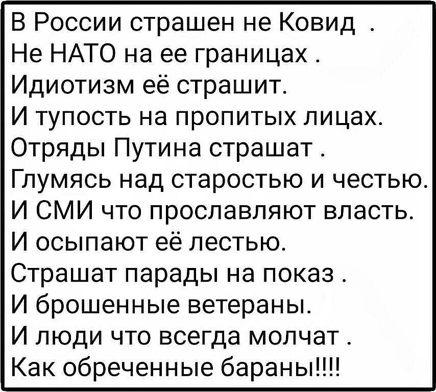 В России страшен не Ковид Не НАТО на ее границах Идиотизм её страшит И тупость на пропитых лицах Отряды Путина страшат Глумясь над старостью и честью И СМИ что прославляют власть И осыпают её лестью Страшат парады на показ И брошенные ветераны И люди что всегда молчат Как обреченные бараны