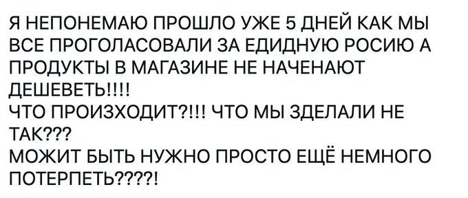 Я НЕПОНЕМАЮ ПРОШЛО УЖЕ 5 ДНЕЙ КАК МЫ ВСЕ ПРОГОЛАСОВАЛИ ЗА ЕДИДНУЮ РОСИЮ А ПРОДУКТЫ В МАГАЗИНЕ НЕ НАЧЕНАЮТ ДЕШЕВЕТЫ ЧТО ПРОИЗХОДИТ ЧТО МЫ ЗДЕЛАЛИ НЕ ТАК МОЖИТ БЫТЬ НУЖНО ПРОСТО ЕЩЁ НЕМНОГО ПОТЕРПЕТЬ