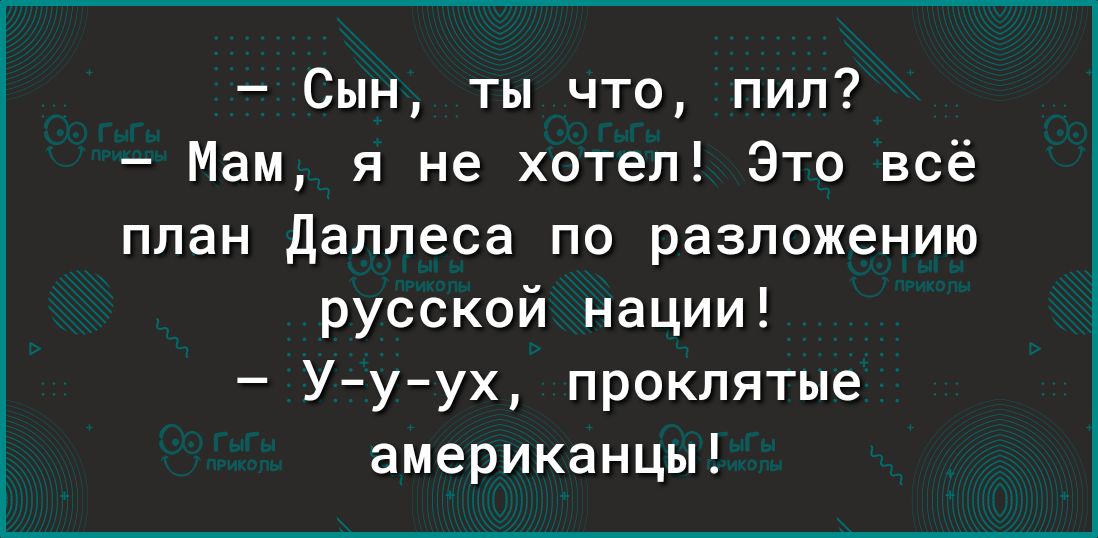 Сын ты что пил Мам я не хотел Это всё план Даллеса по разложению русской нации Ууух проклятые американцы