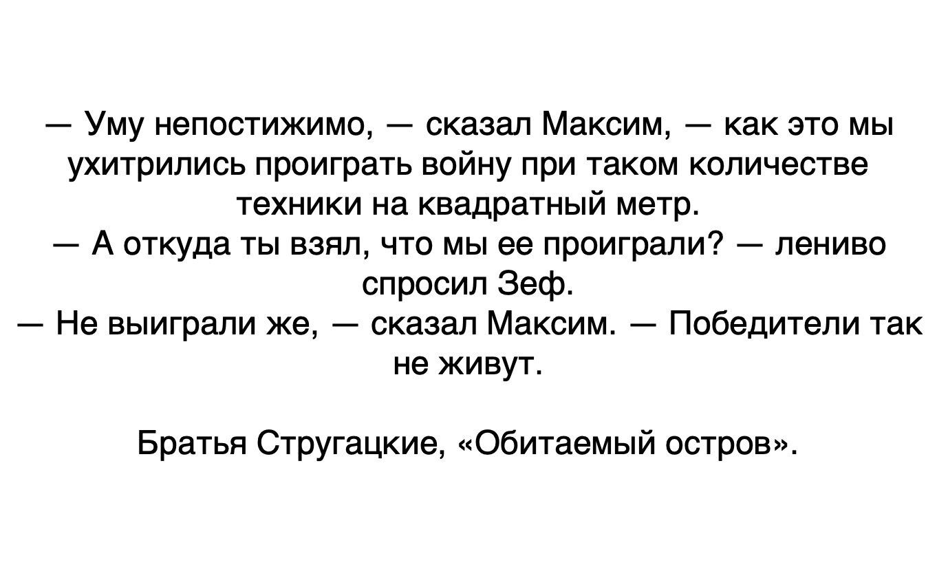 Уму непостижимо сказал Максим как это мы ухитрились проиграть войну при таком количестве техники на квадратный метр А откуда ты взял что мы ее проиграли лениво спросил Зеф Не выиграли же сказал Максим Победители так не живут Братья Стругацкие Обитаемый остров