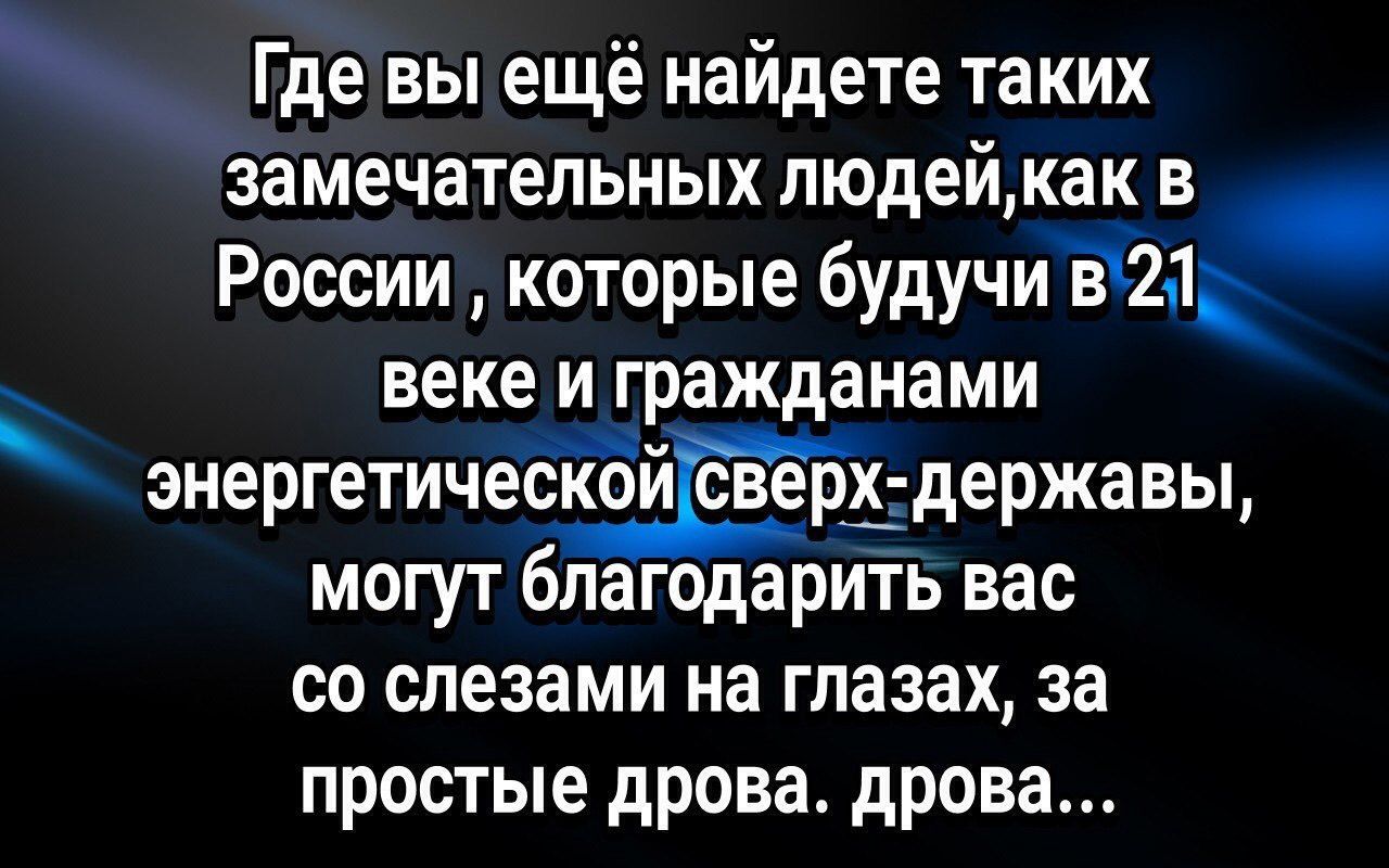 Где вы ещё найдете таких замечательных людейкаи в России которые будучи1211і веке и гражданами энергетичеох державы могут благодарить вас со слезами на глазах за простые дрова дрова
