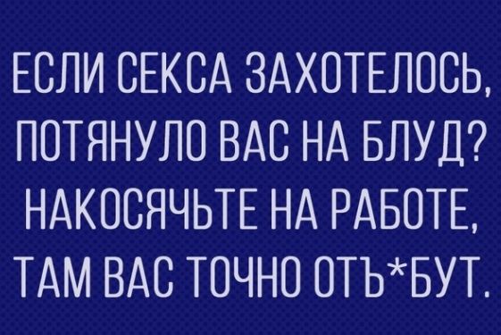 ЕСЛИ СЕКСА ЗАХОТЕЛОСЬ ПОТЯНУЛО ВАС НА БЛУД НАКПСЯЧЬТЕ НА РАБОТЕ ТАМ ВАС ТОЧНО ОТЬБУТ