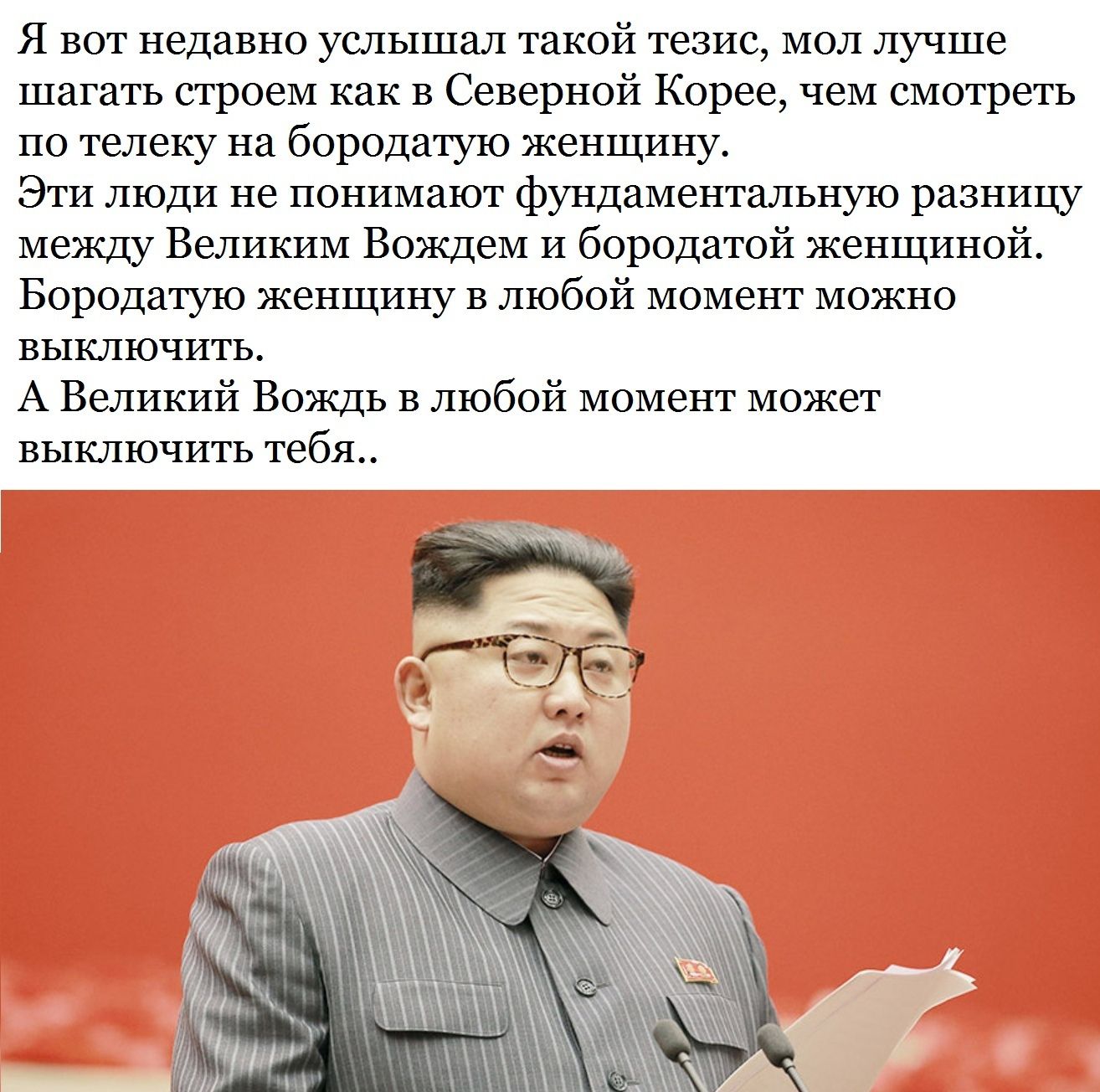 Я вот недавно услышал такой тезис мол лучше шагать строем как в Северной Корее чем смотреть по телеку на бородатую женщину Эти люди не понимают фундаментальную разницу между Великим Вождем и бородатой женщиной Бородатую женщину в любой момент можно выключить А Великий Вождь в любой момент может выключить тебя