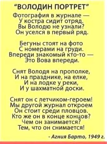 ВОЛОДИН ПОРТРЕТ Фотографии в журнале У костра сидит отряд Вы Володю не узнали Он уселся в первый ряд Бегуны стоят на Фото С номерами на_ груди Вперзци знакомым кто то то Вова впереди Снят Володя на прополке И на празднике на елке И на лодке у_реки И у шахматнои доски Снят он летчиком героем Мы другои журнал откроем Он стоит среди пловцов Кто же он в конце кон он Чем он занимается Тем что он снимае