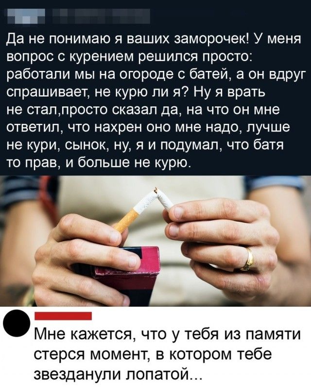 Да не понимаю я ваших заморочек У меня вопрос с курением решился просто работали мы на огороде с батей а он вдруг спрашивает не курю ли я Ну я врать не сталпросто сказал да на что он мне ответил что нахрен оно мне надо лучше не кури сынок ну я и подумал что батя то прав и больше не курю Мне кажется что у тебя из памяти стерся момент в котором тебе звезданули лопатой