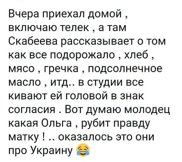 Вчера приехал домой включаю телек а там Скабеева рассказывает о том как все подорожало хлеб мясо гречка подсолнечное масло итд в студии все кивают ей головой в знак согласия Вот думаю молодец какая Ольга рубит правду матку оказалось это они про Украину