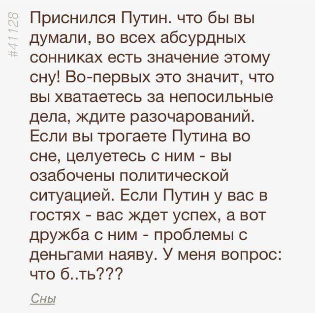 Приснился Путин что бы вы думали во всех абсурдных сонниках есть значение этому сну Во первых это значит что вы хватаетесь за непосильные дела ждите разочарований Если вы трогаете Путина во сне целуетесь с ним вы озабочены политической ситуацией Если Путин у вас в гостях вас ждет успех а вот дружба с ним проблемы с деньгами наяву У меня вопрос что бть Сны