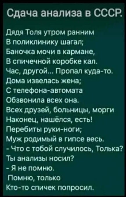 Сдача анализа в СССР дядя Толя утром ранним В поликлинику шагал Баночка мочи в кармане в спичечной коробке кал Час другой Пропал куда то дома извелась жена С телефона автомата обзвонила всех она Всех друзей больницы морги Наконец нашёлся есть Перебиты руки ноги Муж родимый в гипсе весь Что с тобой случилось Толька Ты анализы носил я не помню Помню только Ктото спичек попросил