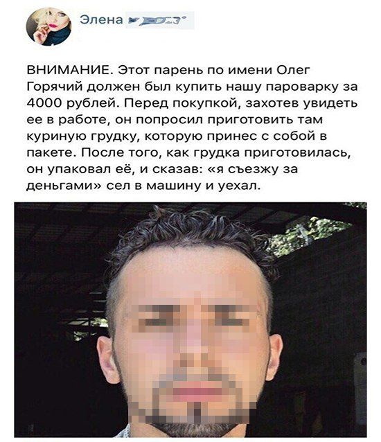 Элена чт ВНИМАНИЕ Этот парень по имени Олег Горячий должен был купить нашу пароварку за 4000 рублей Перед покупкой захотев увидеть ее в работе он попросил приготовить там куриную грудку которую принес с собой в пакете После того как грудка приготовилась он упаковал её и сказав я съезжу за деньгами сел в машину и уехал