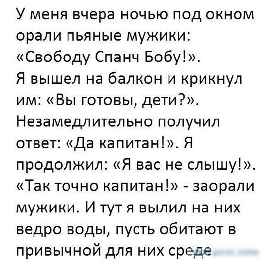 У меня вчера ночью под окном орали пьяные мужики Свободу Спанч Бобу Я вышел на балкон и крикнул им Вы готовы дети Незамедлительно получил ответ Да капитан Я продолжил Я вас не слышу Так точно капитан заорали мужики И тутя вылил на них ведро воды пусть обитают в привычной для них среде