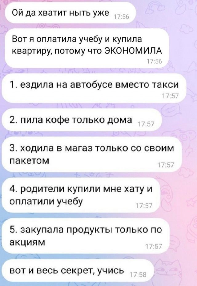 Ой да хватит ныть уже Вот я оплатила учебу и купила квартиру потому что ЭКОНОМИЛА 1 ездила на автобусе ВМЕСТО такси 2 пила кофе только дома 3 ходила В МЭГЭЗ ТОЛЬКО СО СВОИМ ПЭКЕТОМ 4 родители купили мне хату и оплатили учебу _ 5 закупала продукты только по 1 акциям вот и весь секрет учись