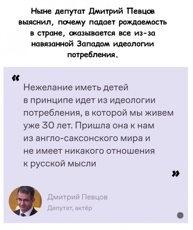 Ныне депутат Дмитрий Певцов выяснил почему падает рождаемость в стране оказывается все из за навязанной Западом идеологии потребления Нежелание иметь детей в принципе идет из идеологии потребления в которой мы живем уже 30 лет Пришла она к нам из англо саксонского мира и не имеет никакого отношения к русской мысли Дмитрий Пеыщэь в щі