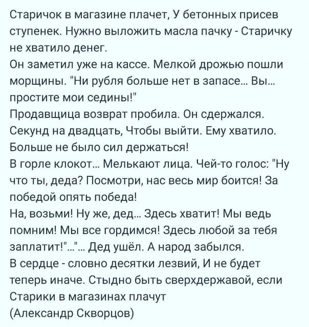 Старичок в магазине плачет У бетонных присев ступенек Нужно выложить масла пачку Старичку не хватило денег Он заметил уже на кассе Мелкой дрожью пошли морщины Ни рубля больше нет в запасе Вы простите мои седины Продавщица возврат пробила Он сдержался Секунд на двадцать Чтобы выйти Ему хватило Больше не было сил держаться В горле клокот Мелькают лица Чей то голос Ну что ты деда Посмотри нас весь ми