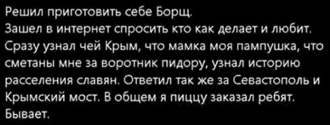 Решил приготовить себе Борщ Зашел в интернет спросить кто как делает и любит Сразу узнал чей Крым что мамка моя пампушка что сметаны мне за воротник пидору узнал историю расселения славян Ответил так же за Севастополь и Крымский мост В общем я пиццу заказал ребят Бывает