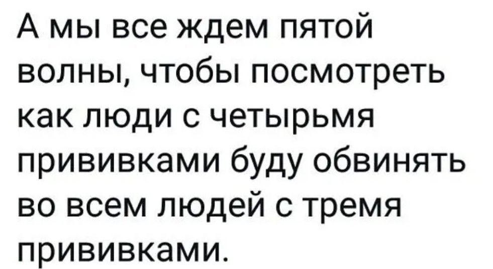 А мы все ждем пятой волны чтобы посмотреть как люди с четырьмя прививками буду обвинять во всем людей с тремя прививками