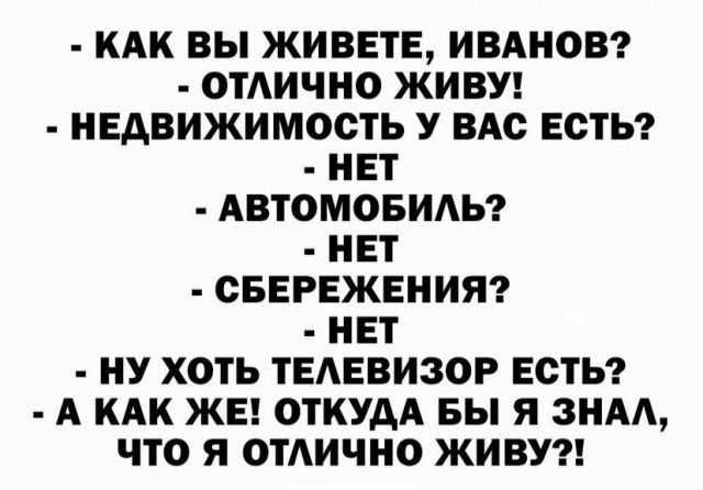 КАК ВЫ ЖИВЕТЕ ИВАНОВ ОТАИЧНО ЖИВУ НЕДВИЖИМОСТЬ У ВАС ЕСТЬ НЕТ АВТОМОБИАЬ НЕТ СБЕРЕЖЕНИЯ НЕТ НУ ХОТЬ ТЕАЕВИЗОР ЕСТЬ А КАК ЖЕ ОТКУДА БЫ Я ЗНАА ЧТО Я ОТАИЧНО ЖИВУ