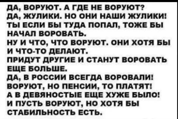 ДА ВОРУЮТ А ГДЕ НЕ ВОРУЮТ ДА ЖУЛИКИ НО ОНИ НАШИ ЖУЛИКИ ТЫ ЕСЛИ ВЫ ТУДА ПОПАЛ ТОЖЕ БЫ НАЧАЛ ВОРОВАТЬ НУ И ЧТО ЧТО ВОРУЮТ ОНИ ХОТЯ БЫ И ЧТОТО ДЕЛАЮТ ПРИДУТ ДРУГИЕ И СТАНУТ ВОРОВАТЬ ЕЩЕ БОЛЬШЕ ДА В РОССИИ ВСЕГДА ВОРОВАЛИ ВОРУОТ НО ПЕНСИИ ТО ПЛАТЯТ А В ДЕВЯНОСТЫЕ ЕЩЕ ХУЖЕ БЫЛО И ПУСТЬ ВОРУЮТ НО ХОТЯ БЫ СТАБИЛЬНОСТЬ ЕСТЬ