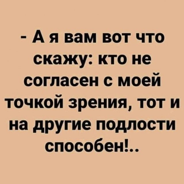 А я вам вот что скажу кто не согласен с моей точкой зрения тот и на другие подлости способенъ