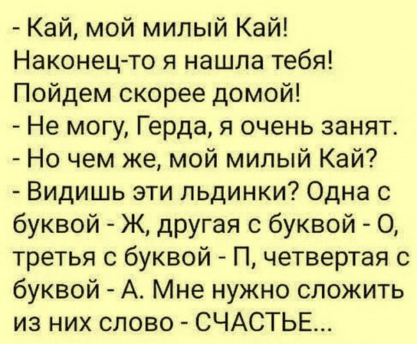 Кай мой милый Кай Наконец то я нашла тебя Пойдем скорее домой Не могу Герда я очень занят Но чем же мой милый Кай Видишь эти льдинки Одна с буквой Ж дРУгая с буквой О третья с буквой П четвертая с буквой А Мне нужно сложить из них слово СЧАСТЬЕ