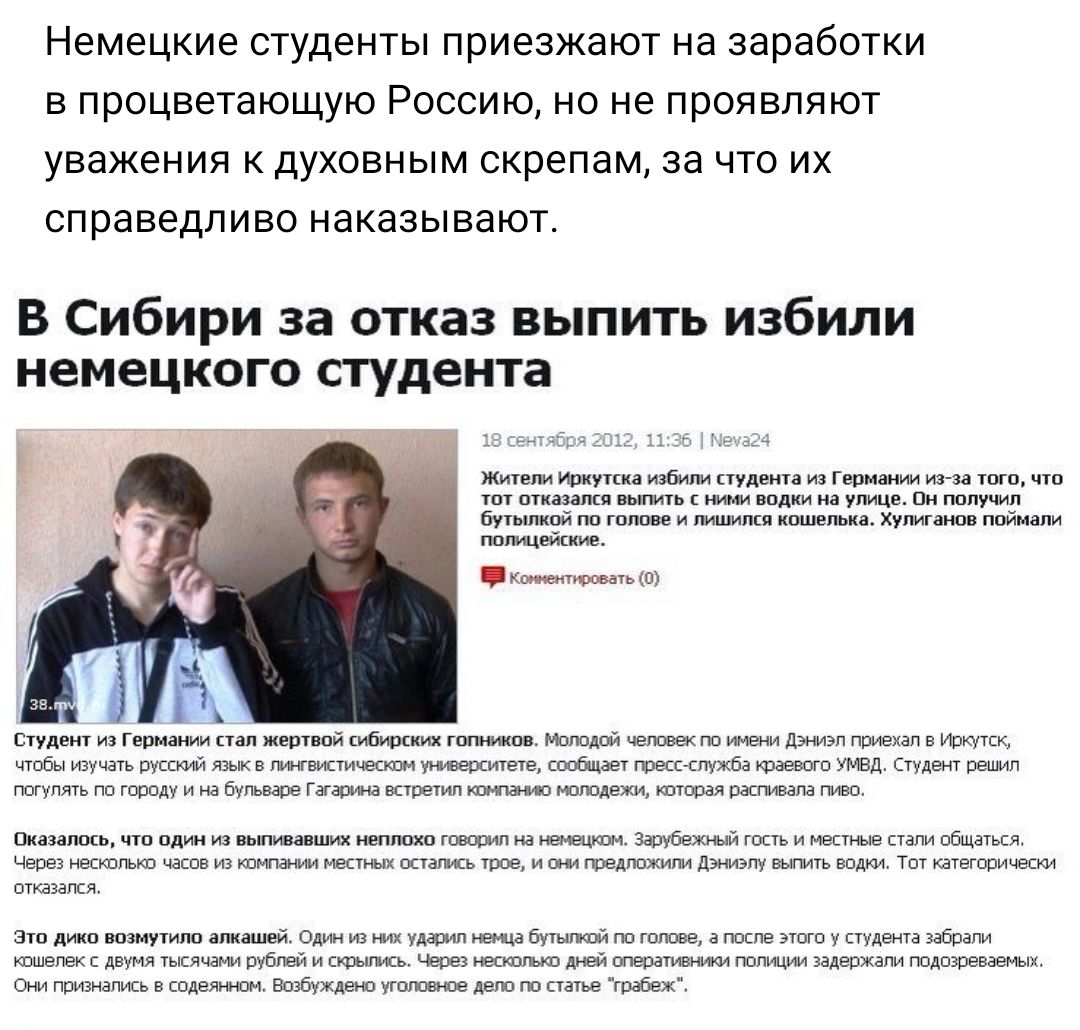 немецкие студенты приезжают НЭ заработки В процветающую РОССИЮ НО не ПРОЯВЛЯЮТ уважения К ДУХОВНЫМ скрепам 38 ЧТО ИХ справедливо НЭКЭЗЫВЭЮТ В Сибири за отказ выпить избили немецкого студента Жители Иркутска избили студента из Германии из за того что ТПГ ПТКВЗЗПП ВЬПИіЬ НИ ВПдКИ На УЛИЦЕ ЦН ПППУЧИП бутылкой по голове и лишился кошелька хулиганов поймали попицейккие кишит зв 0 Студент из Германии та