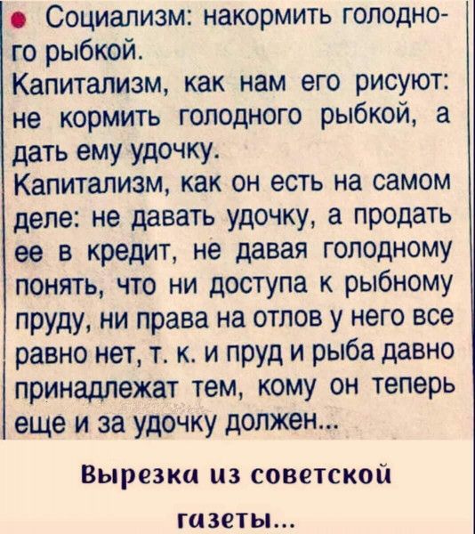 Социализм накормить голодно го рыбкой Капитализм как нам его рисуют не кормить голодного рыбкой а дать ему удочку Капитализм как он есть на самом деле не давать удочку а продать ее в кредит не давая голодному понять что ни доступа к рыбному пруду ни права на отлов у него все равно нет т к и пруд и рыба давно принадлежат тем кому он теперь еще и за удочку должен Вырезка из советской газеты
