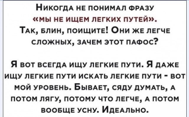 НикогдА не ПОНИМАЛ ФРАЗУ мы не ищем легких путей ТАк Блин поищите Они же легче сложных 3Ачем этот ПАФОС Я ВОТ ВСЕГДА ИЩУ ЛЕГКИЕ ПУТИ Я дАЖЕ ИЩУ ЛЕГКИЕ ПУТИ ИСКАТЬ ЛЕГКИЕ ПУТИ ВОТ МОЙ УРОВЕНЬ БЫВАЕТ СЯДУ дУМАТЬ А ПОТОМ ЛЯГУ ПОТОМУ ЧТО ЛЕГЧЕ А ПОТОМ ВООБЩЕ УСНУ ИДЕАЛЬНО